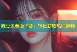 麻豆免费版下载：轻松获取热门视频