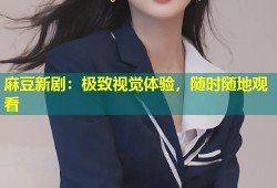 麻豆新剧：极致视觉体验，随时随地观看