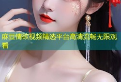 麻豆情欲视频精选平台高清流畅无限观看