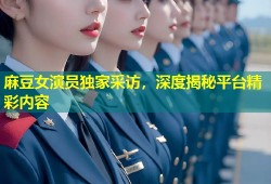 麻豆女演员独家采访，深度揭秘平台精彩内容