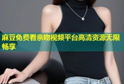 麻豆免费看亲吻视频平台高清资源无限畅享