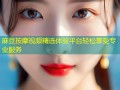 麻豆按摩视频精选体验平台轻松享受专业服务