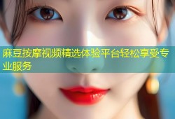 麻豆按摩视频精选体验平台轻松享受专业服务