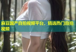 麻豆国产自拍视频平台，精选热门自拍视频
