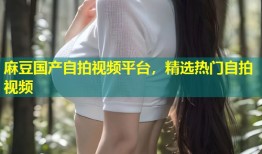 麻豆国产自拍视频平台，精选热门自拍视频