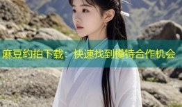 麻豆约拍下载：快速找到模特合作机会
