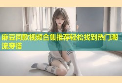 麻豆同款视频合集推荐轻松找到热门潮流穿搭
