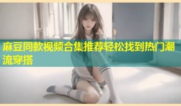 麻豆同款视频合集推荐轻松找到热门潮流穿搭