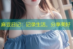 麻豆日记：记录生活，分享美好