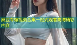 麻豆专辑视频合集一站式观看高清精彩内容