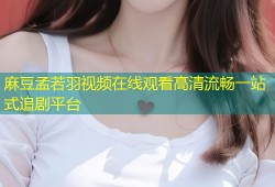 麻豆孟若羽视频在线观看高清流畅一站式追剧平台