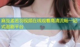 麻豆孟若羽视频在线观看高清流畅一站式追剧平台
