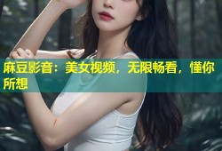 麻豆影音：美女视频，无限畅看，懂你所想