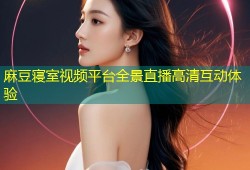 麻豆寝室视频平台全景直播高清互动体验