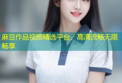 麻豆作品视频精选平台，高清流畅无限畅享