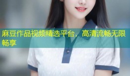麻豆作品视频精选平台，高清流畅无限畅享