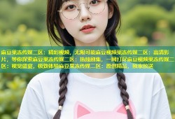 麻豆果冻传媒二区：精彩视频，无限可能麻豆视频果冻传媒二区：高清影片，等你探索麻豆果冻传媒二区：热辣剧集，一网打尽麻豆视频果冻传媒二区：视觉盛宴，极致体验麻豆果冻传媒二区：原创精品，独家放送