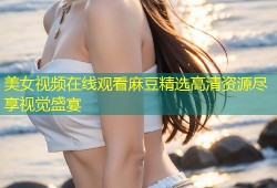 美女视频在线观看麻豆精选高清资源尽享视觉盛宴