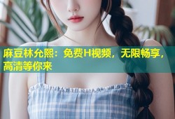 麻豆林允熙：免费H视频，无限畅享，高清等你来