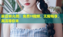 麻豆林允熙：免费H视频，无限畅享，高清等你来