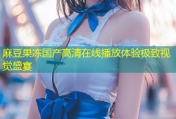 麻豆果冻国产高清在线播放体验极致视觉盛宴