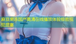 麻豆果冻国产高清在线播放体验极致视觉盛宴