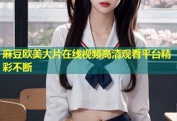 麻豆欧美大片在线视频高清观看平台精彩不断