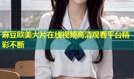 麻豆欧美大片在线视频高清观看平台精彩不断