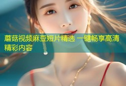 蘑菇视频麻豆短片精选 一键畅享高清精彩内容