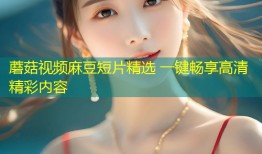 蘑菇视频麻豆短片精选 一键畅享高清精彩内容