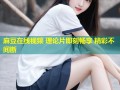 麻豆在线视频 理论片即刻畅享 精彩不间断