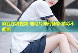 麻豆在线视频 理论片即刻畅享 精彩不间断
