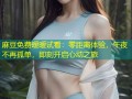麻豆免费暧暧试看：零距离体验，午夜不再孤单，即刻开启心动之旅