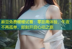 麻豆免费暧暧试看：零距离体验，午夜不再孤单，即刻开启心动之旅