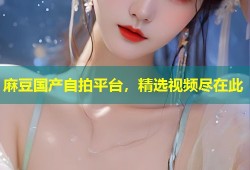 麻豆国产自拍平台，精选视频尽在此