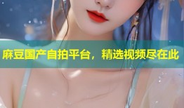 麻豆国产自拍平台，精选视频尽在此