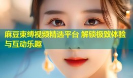 麻豆束缚视频精选平台 解锁极致体验与互动乐趣