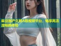 麻豆国产久精A级视频平台，畅享高清流畅新体验