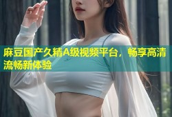 麻豆国产久精A级视频平台，畅享高清流畅新体验