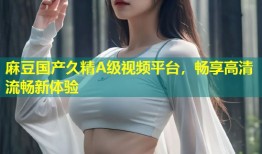 麻豆国产久精A级视频平台，畅享高清流畅新体验