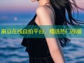 麻豆在线自拍平台，精选热门视频