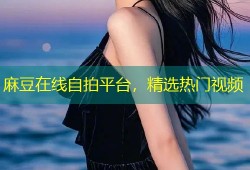 麻豆在线自拍平台，精选热门视频
