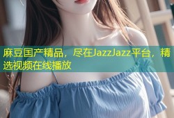 麻豆国产精品，尽在JazzJazz平台，精选视频在线播放