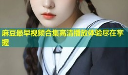 麻豆最早视频合集高清播放体验尽在掌握