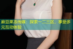 麻豆果冻传媒：探索一二三区，享受多元互动体验