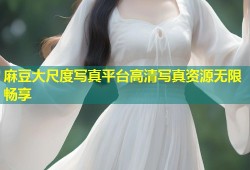 麻豆大尺度写真平台高清写真资源无限畅享