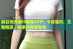 麻豆免费看H视频APP：午夜福利，无限畅享，独家内容等你来
