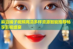 麻豆橘子视频高清多样资源智能推荐畅享影视盛宴