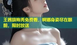 王茜旗袍秀免费看，婀娜身姿尽在眼前，限时放送