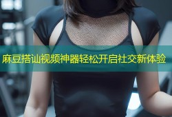 麻豆搭讪视频神器轻松开启社交新体验